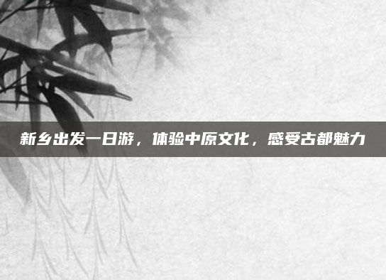 新乡出发一日游,体验中原文化,感受古都魅力