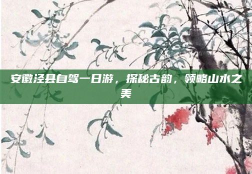 安徽泾县自驾一日游,探秘古韵,领略山水之美