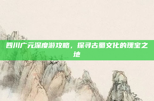 四川广元深度游攻略,探寻古蜀文化的瑰宝之地