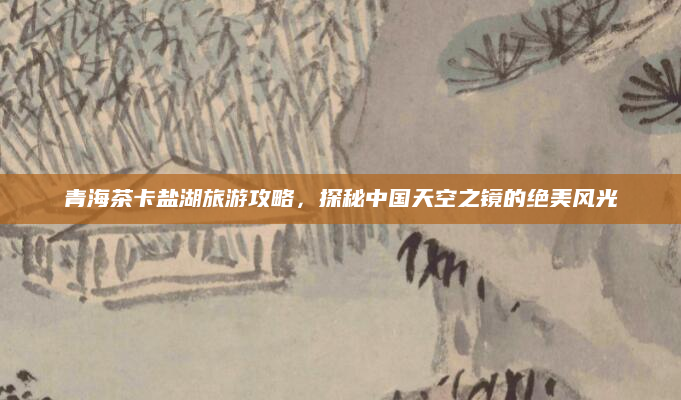 青海茶卡盐湖旅游攻略,探秘中国天空之镜的绝美风光