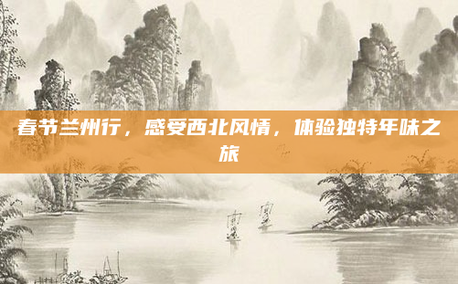 春节兰州行,感受西北风情,体验独特年味之旅