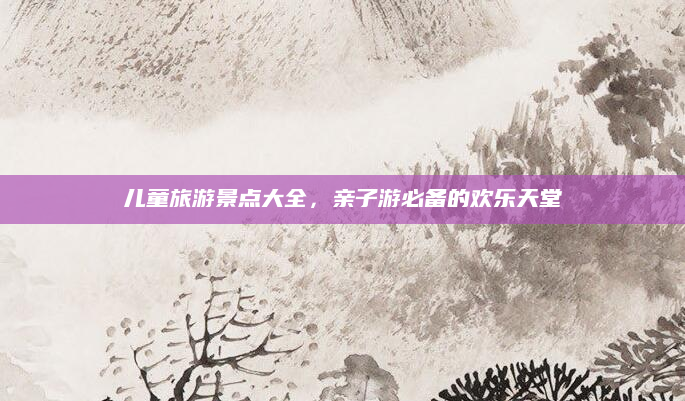儿童旅游景点大全,亲子游必备的欢乐天堂