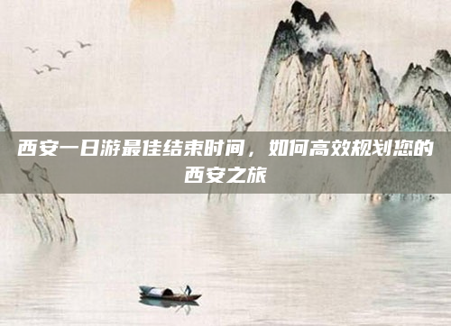 西安一日游最佳结束时间,如何高效规划您的西安之旅