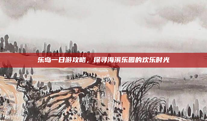 乐岛一日游攻略,探寻海滨乐园的欢乐时光