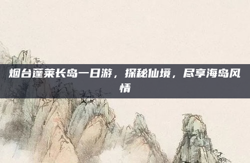 烟台蓬莱长岛一日游,探秘仙境,尽享海岛风情