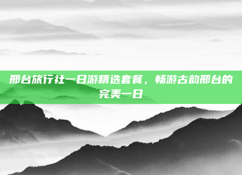 邢台旅行社一日游精选套餐,畅游古韵邢台的完美一日