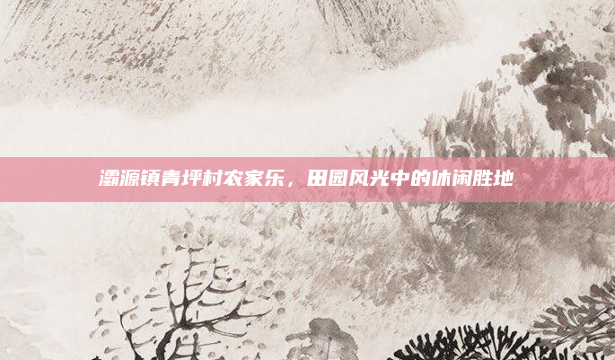 灞源镇青坪村农家乐,田园风光中的休闲胜地