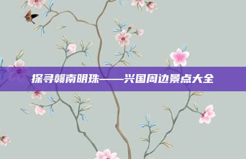 探寻赣南明珠——兴国周边景点大全