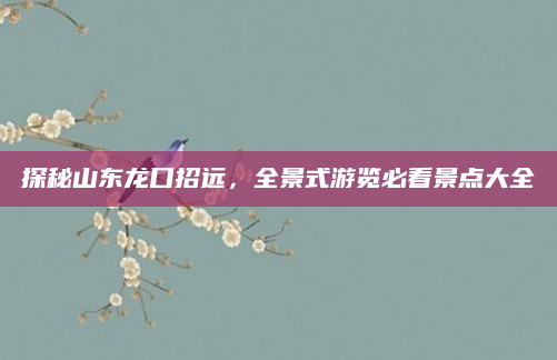 探秘山东龙口招远,全景式游览必看景点大全
