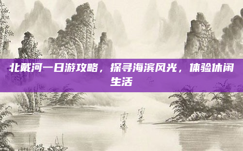 北戴河一日游攻略，探寻海滨风光，体验休闲生活
