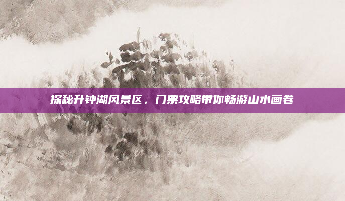 探秘升钟湖风景区,门票攻略带你畅游山水画卷