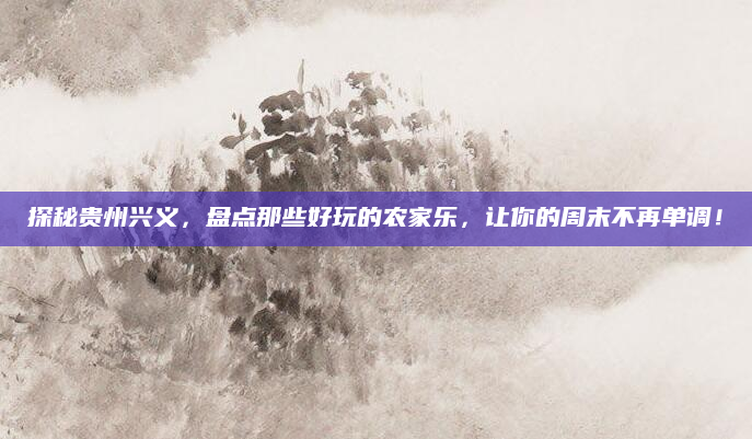 探秘贵州兴义,盘点那些好玩的农家乐,让你的周末不再单调!