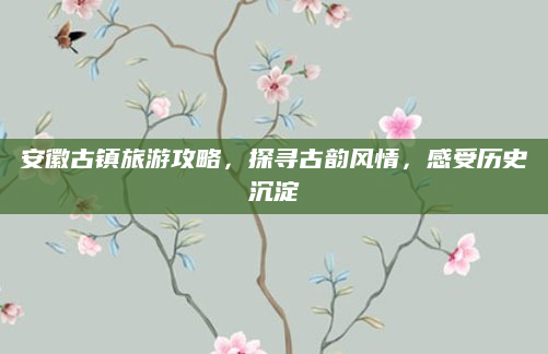 安徽古镇旅游攻略,探寻古韵风情,感受历史沉淀