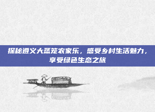 探秘遵义大蒸笼农家乐,感受乡村生活魅力,享受绿色生态之旅