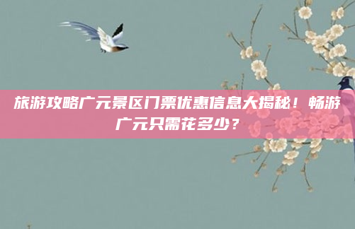 旅游攻略广元景区门票优惠信息大揭秘!畅游广元只需花多少?