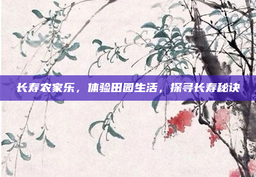 长寿农家乐,体验田园生活,探寻长寿秘诀