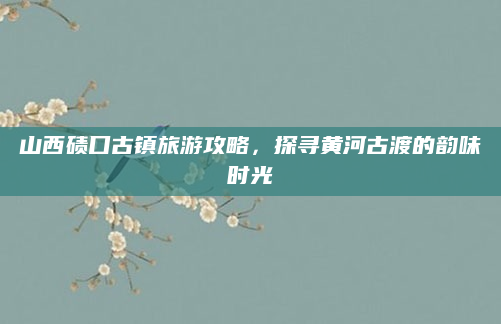 山西碛口古镇旅游攻略,探寻黄河古渡的韵味时光