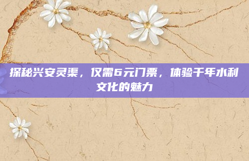 探秘兴安灵渠,仅需6元门票,体验千年水利文化的魅力