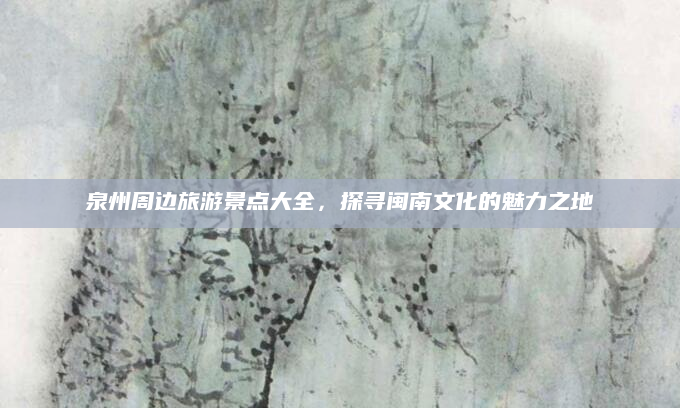 泉州周边旅游景点大全,探寻闽南文化的魅力之地