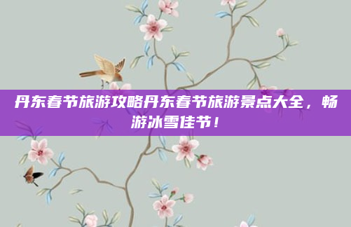 丹东春节旅游攻略丹东春节旅游景点大全，畅游冰雪佳节！