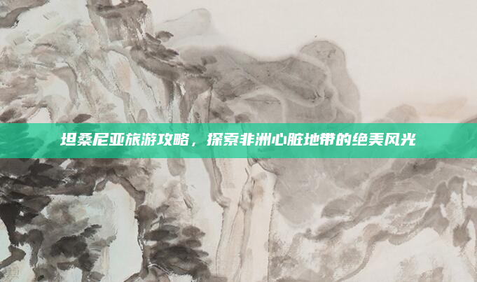 坦桑尼亚旅游攻略,探索非洲心脏地带的绝美风光