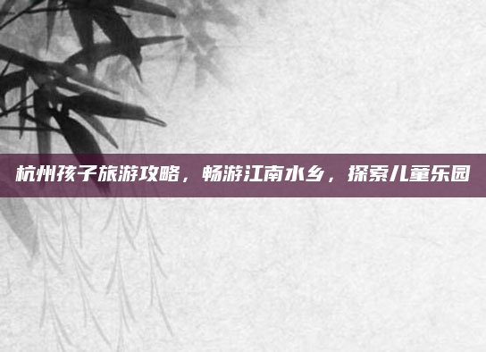 杭州孩子旅游攻略,畅游江南水乡,探索儿童乐园