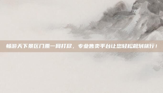 畅游天下景区门票一网打尽,专业售卖平台让您轻松规划旅行!