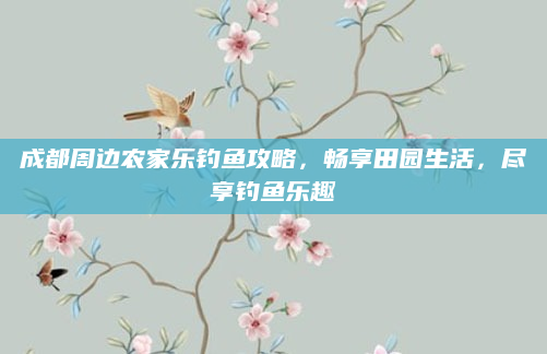 成都周边农家乐钓鱼攻略，畅享田园生活，尽享钓鱼乐趣