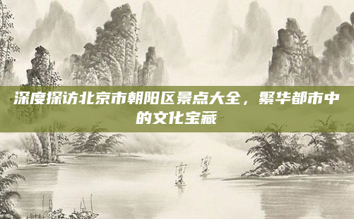 深度探访北京市朝阳区景点大全,繁华都市中的文化宝藏