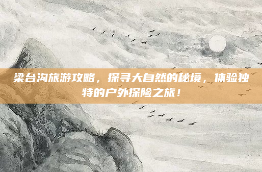 梁台沟旅游攻略,探寻大自然的秘境,体验独特的户外探险之旅!