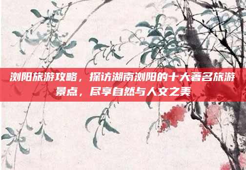 浏阳旅游攻略,探访湖南浏阳的十大著名旅游景点,尽享自然与人文之美