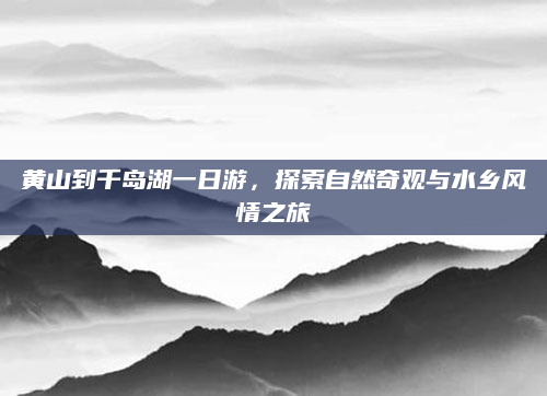 黄山到千岛湖一日游,探索自然奇观与水乡风情之旅