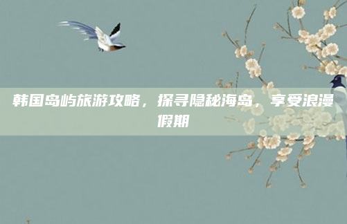 韩国岛屿旅游攻略，探寻隐秘海岛，享受浪漫假期