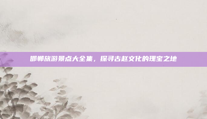 邯郸旅游景点大全集,探寻古赵文化的瑰宝之地