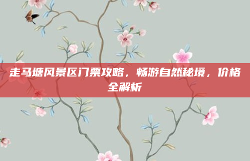 走马塘风景区门票攻略,畅游自然秘境,价格全解析