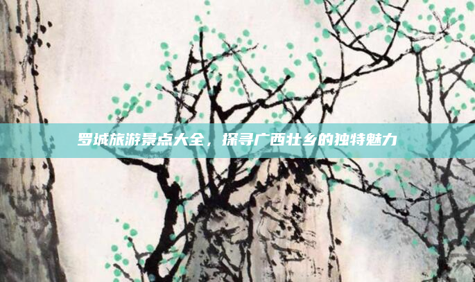 罗城旅游景点大全,探寻广西壮乡的独特魅力