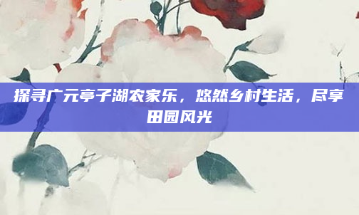 探寻广元亭子湖农家乐,悠然乡村生活,尽享田园风光