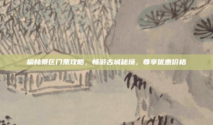 榆林景区门票攻略,畅游古城秘境,尊享优惠价格