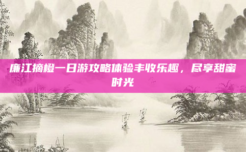 廉江摘橙一日游攻略体验丰收乐趣,尽享甜蜜时光