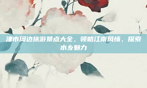 津市周边旅游景点大全,领略江南风情,探索水乡魅力