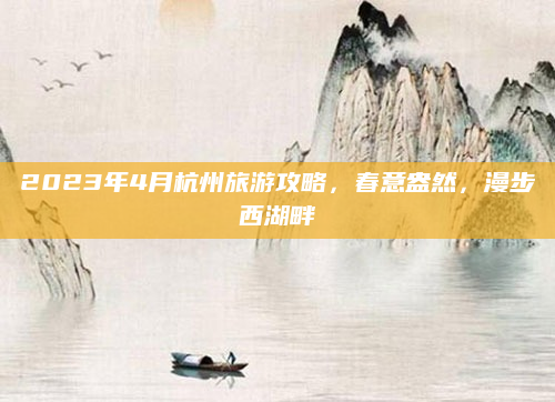 2023年4月杭州旅游攻略，春意盎然，漫步西湖畔