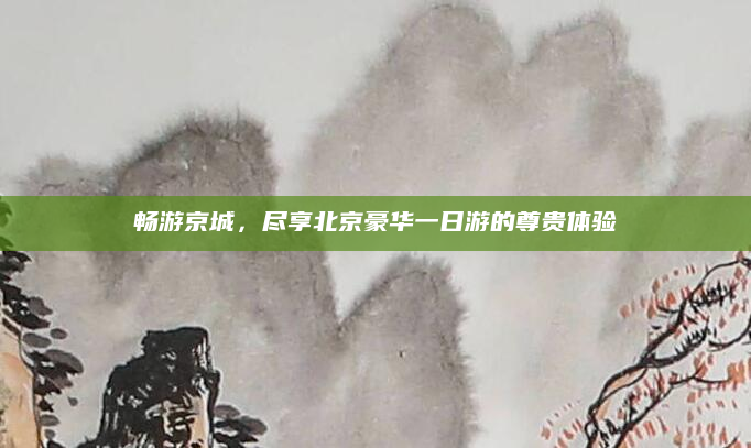 畅游京城,尽享北京豪华一日游的尊贵体验