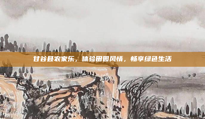 甘谷县农家乐，体验田园风情，畅享绿色生活