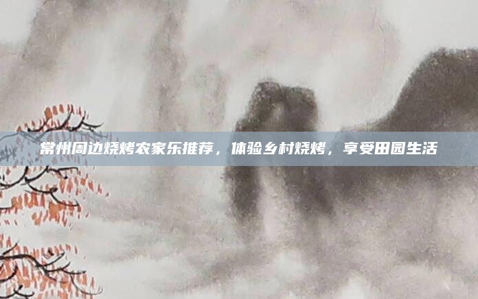 常州周边烧烤农家乐推荐,体验乡村烧烤,享受田园生活