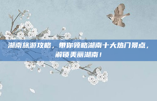 湖南旅游攻略,带你领略湖南十大热门景点,解锁美丽湖南!