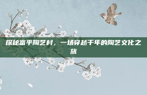 探秘富平陶艺村,一场穿越千年的陶艺文化之旅
