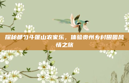探秘都匀斗篷山农家乐,体验贵州乡村田园风情之旅