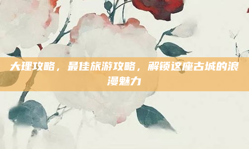 大理攻略,最佳旅游攻略,解锁这座古城的浪漫魅力