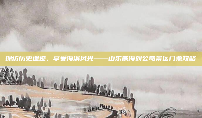 探访历史遗迹，享受海滨风光——山东威海刘公岛景区门票攻略