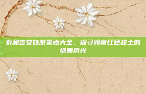 泰和吉安旅游景点大全,探寻赣南红色故土的绝美风光